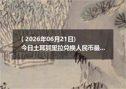 ( 2026年06月21日) 今日土耳其里拉兑换人民币最新汇率行情