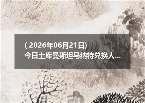 ( 2026年06月21日) 今日土库曼斯坦马纳特兑换人民币最新汇率行情
