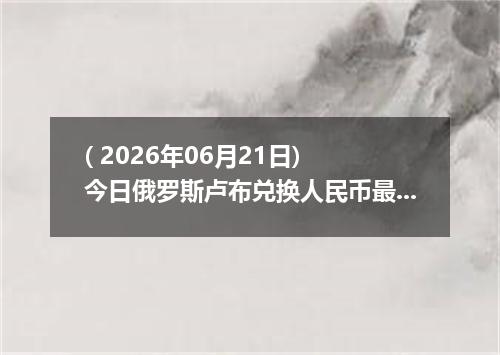 ( 2026年06月21日) 今日俄罗斯卢布兑换人民币最新汇率行情