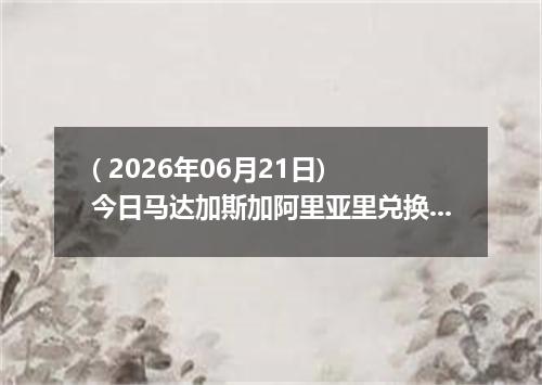 ( 2026年06月21日) 今日马达加斯加阿里亚里兑换人民币最新汇率行情