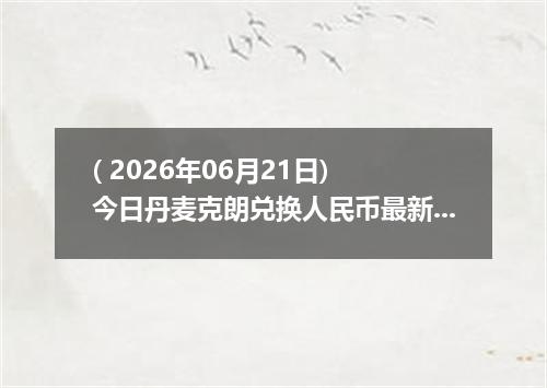 ( 2026年06月21日) 今日丹麦克朗兑换人民币最新汇率行情