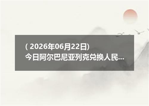 ( 2026年06月22日) 今日阿尔巴尼亚列克兑换人民币最新汇率行情