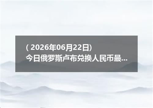 ( 2026年06月22日) 今日俄罗斯卢布兑换人民币最新汇率行情