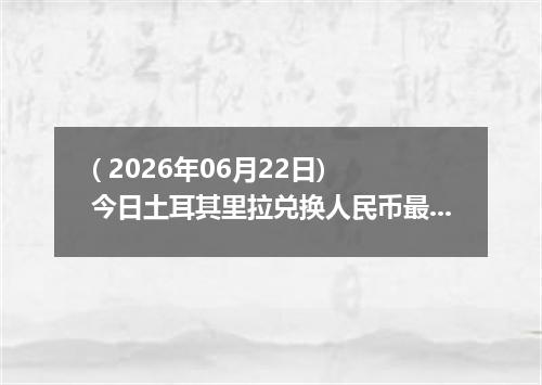 ( 2026年06月22日) 今日土耳其里拉兑换人民币最新汇率行情