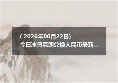 ( 2026年06月22日) 今日冰岛克朗兑换人民币最新汇率行情
