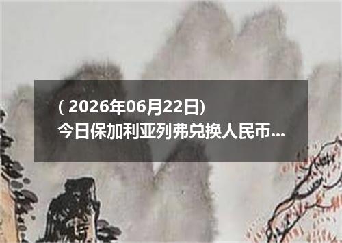 ( 2026年06月22日) 今日保加利亚列弗兑换人民币最新汇率行情